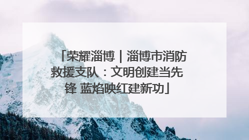 荣耀淄博｜淄博市消防救援支队：文明创建当先锋 蓝焰映红建新功
