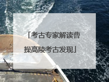 考古专家解读曹操高陵考古发现