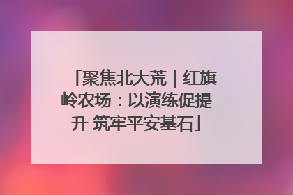 聚焦北大荒｜红旗岭农场：以演练促提升 筑牢平安基石