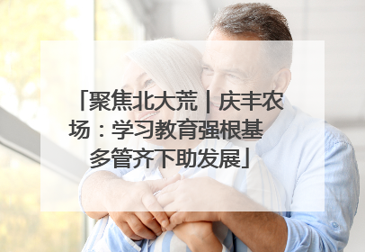 聚焦北大荒｜庆丰农场：学习教育强根基 多管齐下助发展