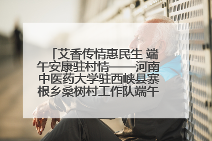 艾香传情惠民生 端午安康驻村情——河南中医药大学驻西峡县寨根乡桑树村工作队端午中医惠民记