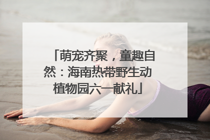 萌宠齐聚，童趣自然：海南热带野生动植物园六一献礼