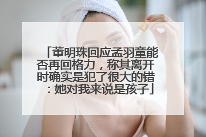 董明珠回应孟羽童能否再回格力，称其离开时确实是犯了很大的错：她对我来说是孩子