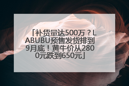 补货量达500万？LABUBU预售发货排到9月底！黄牛价从2800元跌到650元