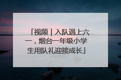 视频｜入队遇上六一，烟台一年级小学生用队礼迎接成长