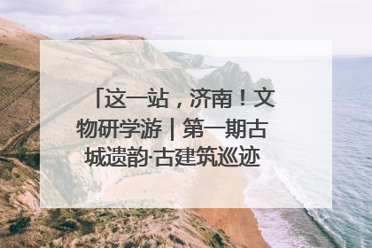 这一站，济南！文物研学游｜第一期古城遗韵·古建筑巡迹之旅圆满结束