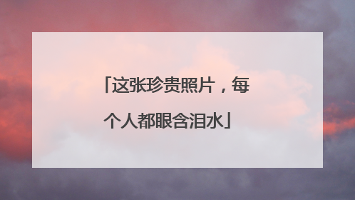 这张珍贵照片，每个人都眼含泪水