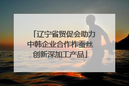 辽宁省贸促会助力中韩企业合作柞蚕丝创新深加工产品