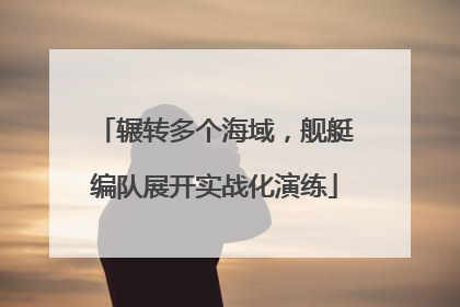 辗转多个海域，舰艇编队展开实战化演练