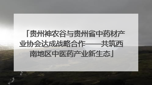 贵州神农谷与贵州省中药材产业协会达成战略合作——共筑西南地区中医药产业新生态