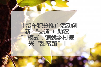 货车积分推广活动创新 “交通 + 助农” 模式，铺就乡村振兴“甜蜜路”