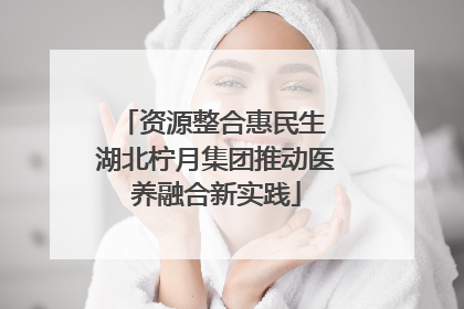 资源整合惠民生 湖北柠月集团推动医养融合新实践