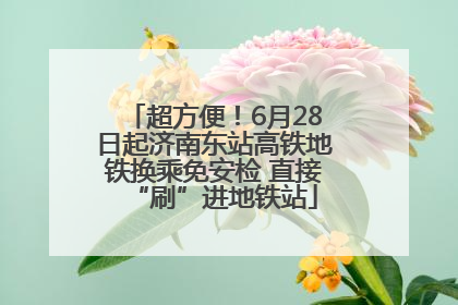 超方便！6月28日起济南东站高铁地铁换乘免安检 直接“刷”进地铁站