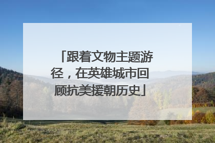 跟着文物主题游径，在英雄城市回顾抗美援朝历史