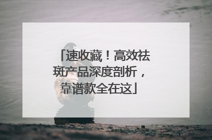 速收藏！高效祛斑产品深度剖析，靠谱款全在这