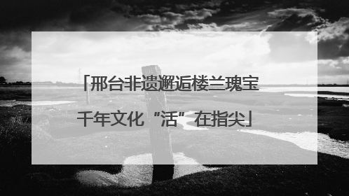 邢台非遗邂逅楼兰瑰宝 千年文化“活”在指尖
