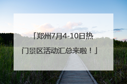 郑州7月4-10日热门景区活动汇总来啦！