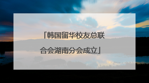 韩国留华校友总联合会湖南分会成立