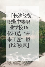 长沙经贸职业中等职业学校15亿打造“未来工匠”孵化新校区