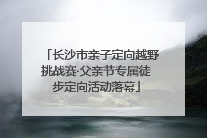 长沙市亲子定向越野挑战赛·父亲节专属徒步定向活动落幕