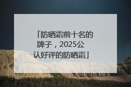 防晒霜前十名的牌子，2025公认好评的防晒霜