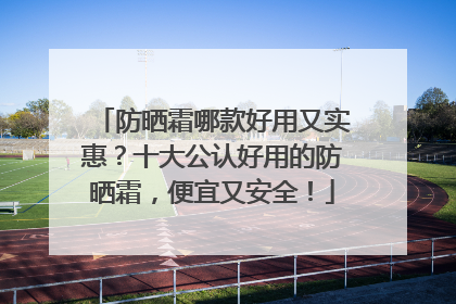 防晒霜哪款好用又实惠？十大公认好用的防晒霜，便宜又安全！