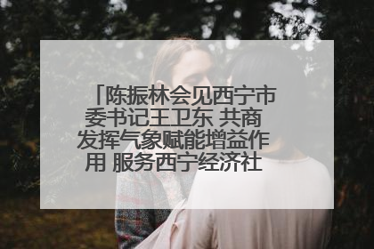 陈振林会见西宁市委书记王卫东 共商发挥气象赋能增益作用 服务西宁经济社会高质量发展