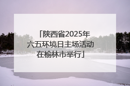 陕西省2025年六五环境日主场活动在榆林市举行