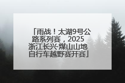 雨战！太湖9号公路系列赛，2025浙江长兴·煤山山地自行车越野赛开赛