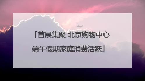 首展集聚 北京购物中心端午假期家庭消费活跃