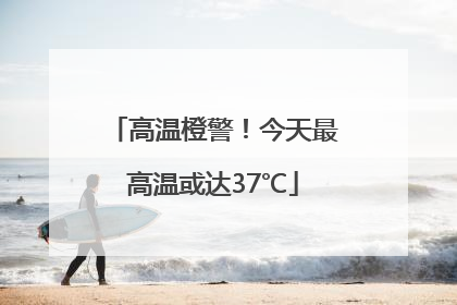 高温橙警！今天最高温或达37℃