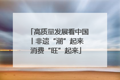高质量发展看中国丨非遗“潮”起来 消费“旺”起来