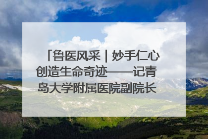 鲁医风采｜妙手仁心创造生命奇迹——记青岛大学附属医院副院长、器官移植中心主任、主任医师蔡金贞