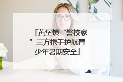 黄堡镇“警校家”三方携手护航青少年暑期安全