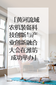 黄河流域农机装备科技创新与产业创新融合大会在潍坊成功举办