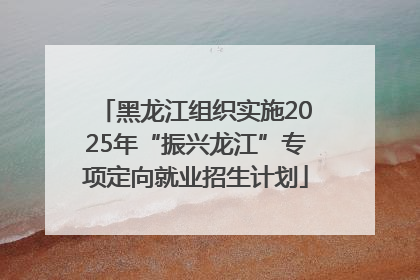 黑龙江组织实施2025年“振兴龙江”专项定向就业招生计划