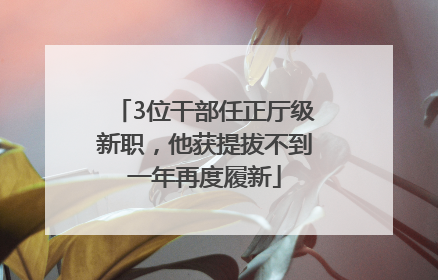 3位干部任正厅级新职，他获提拔不到一年再度履新