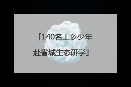 140名土乡少年赴省城生态研学