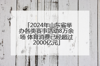 2024年山东省举办各类赛事活动8万余场 体育消费已经超过2000亿元