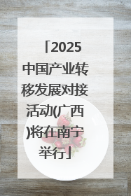 2025中国产业转移发展对接活动(广西)将在南宁举行