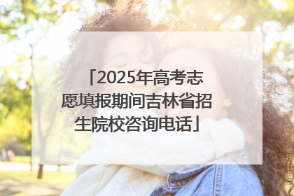 2025年高考志愿填报期间吉林省招生院校咨询电话