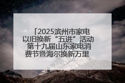 2025滨州市家电以旧换新“五进”活动 第十九届山东家电消费节暨海尔换新万里 行山东站全面启动