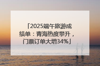 2025端午旅游成绩单：青海热度攀升，门票订单大增34%