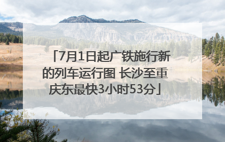 7月1日起广铁施行新的列车运行图 长沙至重庆东最快3小时53分