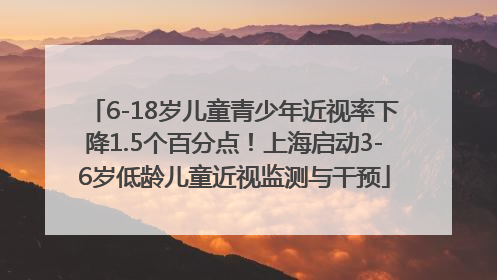 6-18岁儿童青少年近视率下降1.5个百分点！上海启动3-6岁低龄儿童近视监测与干预