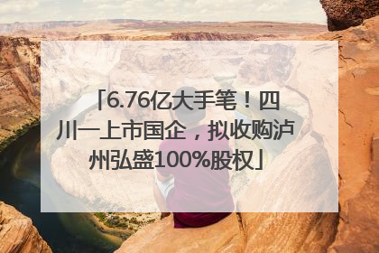 6.76亿大手笔！四川一上市国企，拟收购泸州弘盛100%股权