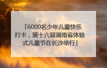 6000名少年儿童快乐打卡，第十六届湖南省体验式儿童节在长沙举行
