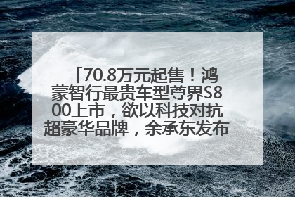 70.8万元起售！鸿蒙智行最贵车型尊界S800上市，欲以科技对抗超豪华品牌，余承东发布会未提及迈巴赫