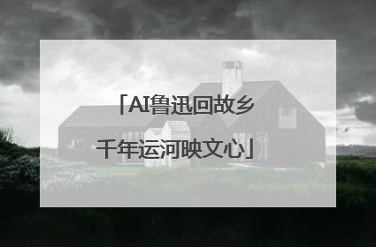 AI鲁迅回故乡千年运河映文心